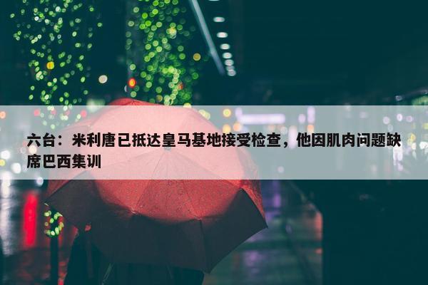 六台：米利唐已抵达皇马基地接受检查，他因肌肉问题缺席巴西集训