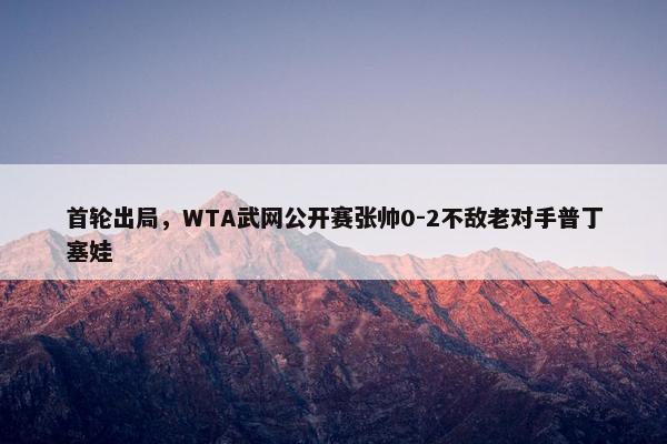 首轮出局，WTA武网公开赛张帅0-2不敌老对手普丁塞娃