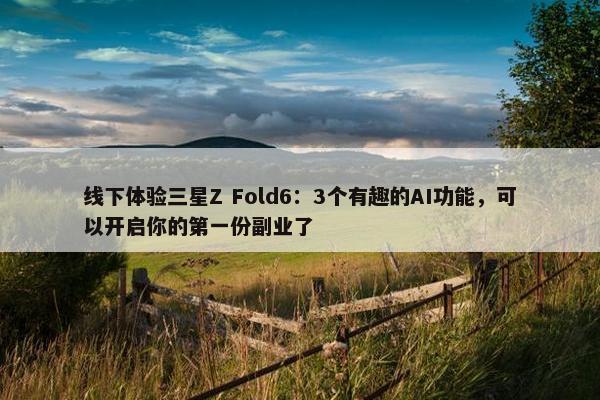 线下体验三星Z Fold6：3个有趣的AI功能，可以开启你的第一份副业了