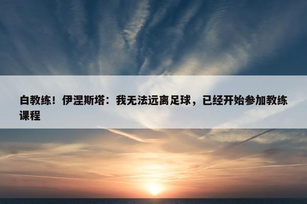 白教练！伊涅斯塔：我无法远离足球，已经开始参加教练课程