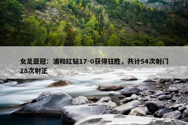 女足亚冠：浦和红钻17-0获得狂胜，共计54次射门28次射正