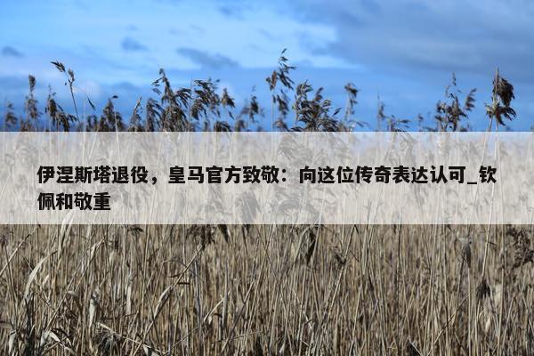 伊涅斯塔退役，皇马官方致敬：向这位传奇表达认可_钦佩和敬重