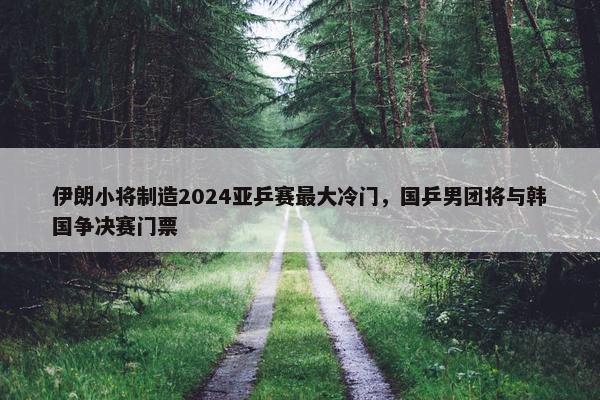 伊朗小将制造2024亚乒赛最大冷门，国乒男团将与韩国争决赛门票