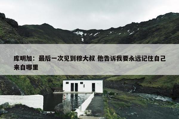 库明加：最后一次见到穆大叔 他告诉我要永远记住自己来自哪里