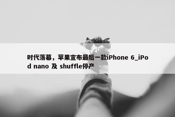 时代落幕，苹果宣布最后一款iPhone 6_iPod nano 及 shuffle停产