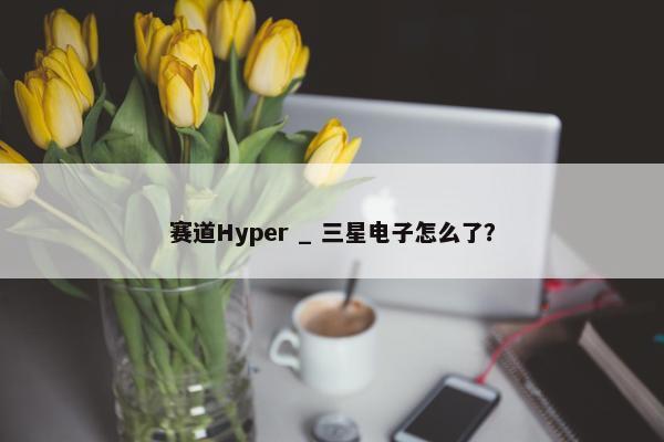 赛道Hyper _ 三星电子怎么了？