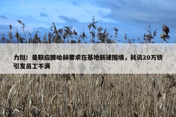 力挺！曼联应滕哈赫要求在基地新建围墙，耗资20万镑引发员工不满