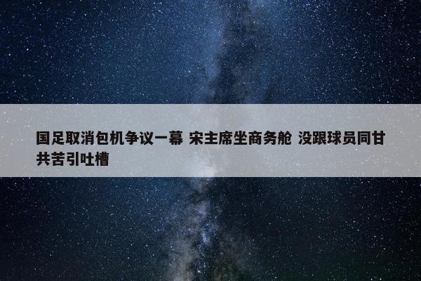 国足取消包机争议一幕 宋主席坐商务舱 没跟球员同甘共苦引吐槽