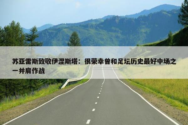 苏亚雷斯致敬伊涅斯塔：很荣幸曾和足坛历史最好中场之一并肩作战