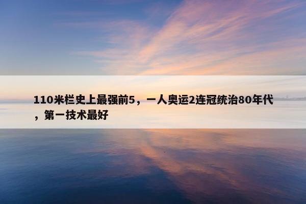 110米栏史上最强前5，一人奥运2连冠统治80年代，第一技术最好