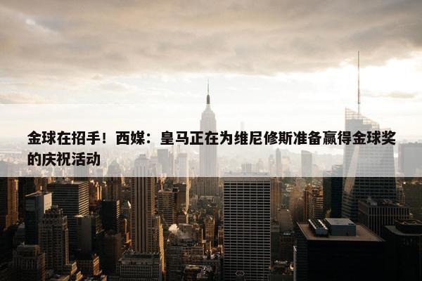 金球在招手！西媒：皇马正在为维尼修斯准备赢得金球奖的庆祝活动