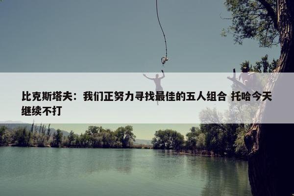 比克斯塔夫：我们正努力寻找最佳的五人组合 托哈今天继续不打