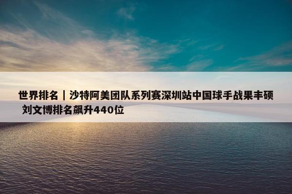 世界排名｜沙特阿美团队系列赛深圳站中国球手战果丰硕 刘文博排名飙升440位