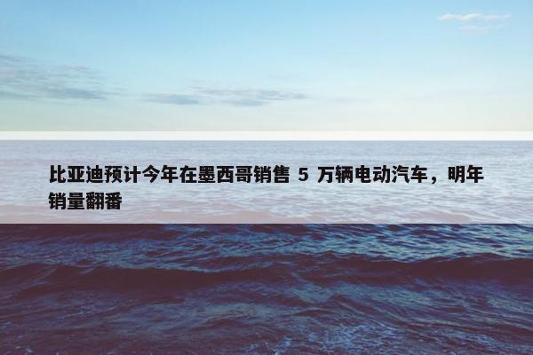 比亚迪预计今年在墨西哥销售 5 万辆电动汽车，明年销量翻番