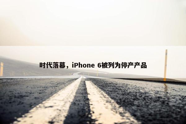 时代落幕，iPhone 6被列为停产产品