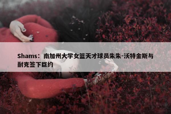 Shams：南加州大学女篮天才球员朱朱-沃特金斯与耐克签下巨约