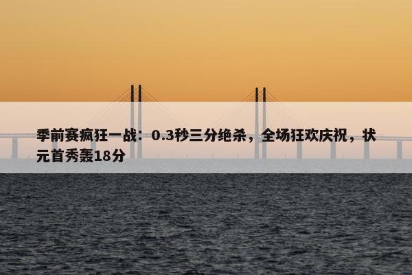 季前赛疯狂一战：0.3秒三分绝杀，全场狂欢庆祝，状元首秀轰18分