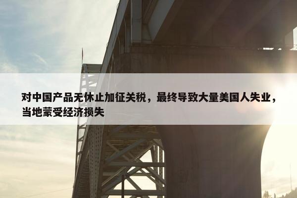 对中国产品无休止加征关税，最终导致大量美国人失业，当地蒙受经济损失