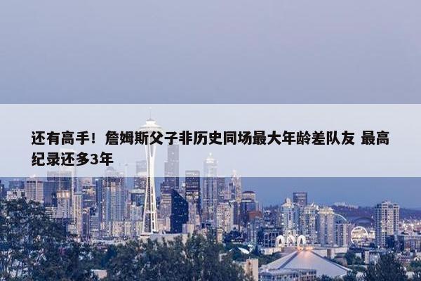 还有高手！詹姆斯父子非历史同场最大年龄差队友 最高纪录还多3年