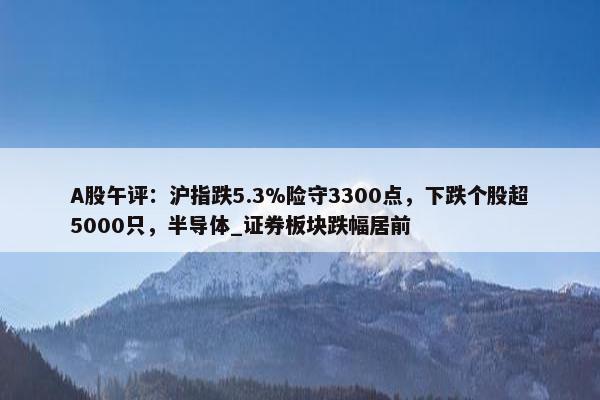 A股午评：沪指跌5.3%险守3300点，下跌个股超5000只，半导体_证券板块跌幅居前