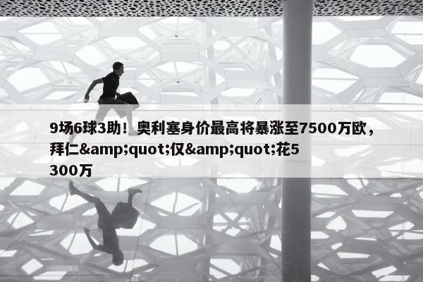 9场6球3助！奥利塞身价最高将暴涨至7500万欧，拜仁&quot;仅&quot;花5300万