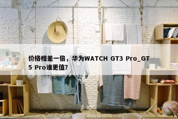 价格相差一倍，华为WATCH GT3 Pro_GT5 Pro谁更值？