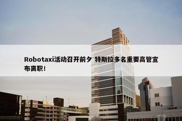 Robotaxi活动召开前夕 特斯拉多名重要高管宣布离职！