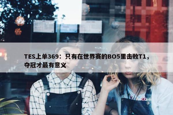 TES上单369：只有在世界赛的BO5里击败T1，夺冠才最有意义