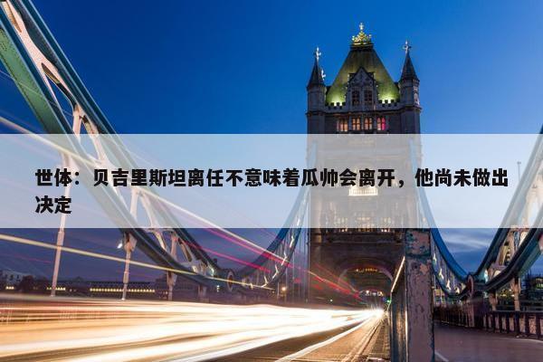 世体：贝吉里斯坦离任不意味着瓜帅会离开，他尚未做出决定