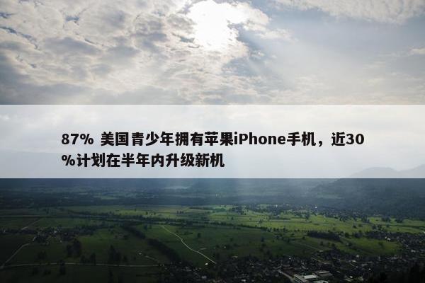 87% 美国青少年拥有苹果iPhone手机，近30%计划在半年内升级新机