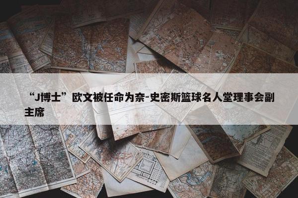 “J博士”欧文被任命为奈-史密斯篮球名人堂理事会副主席