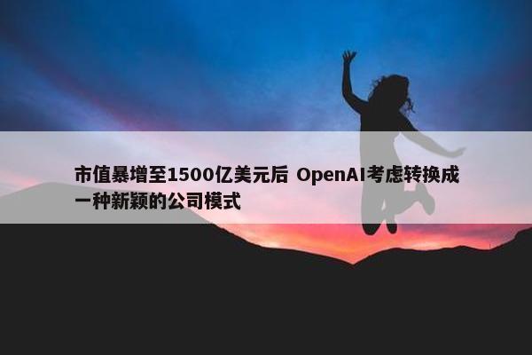 市值暴增至1500亿美元后 OpenAI考虑转换成一种新颖的公司模式