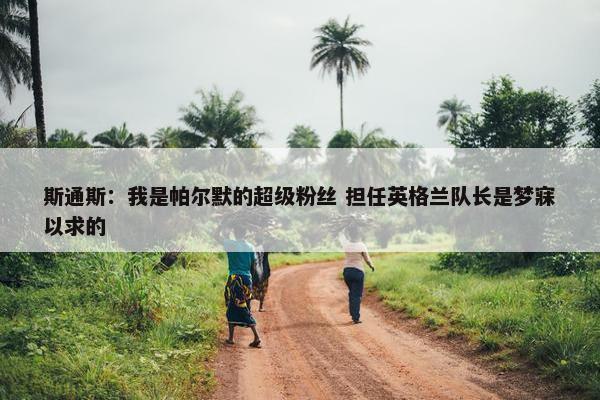 斯通斯：我是帕尔默的超级粉丝 担任英格兰队长是梦寐以求的