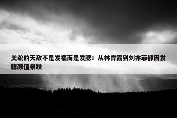 美貌的天敌不是发福而是发腮！从林青霞到刘亦菲都因发腮颜值暴跌