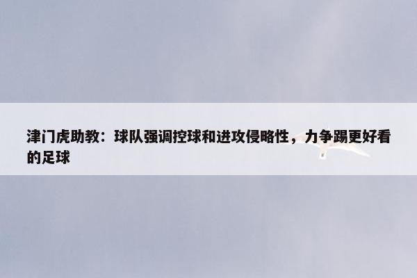 津门虎助教：球队强调控球和进攻侵略性，力争踢更好看的足球