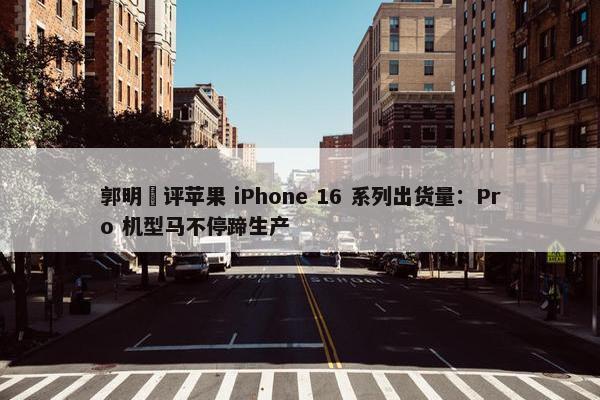 郭明錤评苹果 iPhone 16 系列出货量：Pro 机型马不停蹄生产