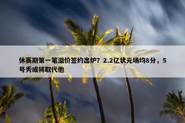 休赛期第一笔溢价签约出炉？2.2亿状元场均8分，5号秀或将取代他