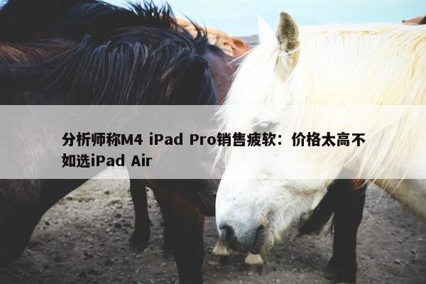 分析师称M4 iPad Pro销售疲软：价格太高不如选iPad Air