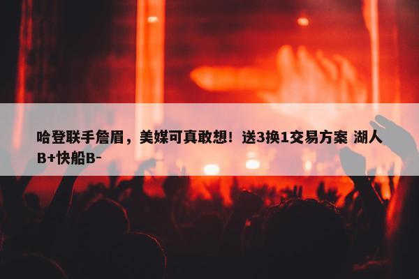 哈登联手詹眉，美媒可真敢想！送3换1交易方案 湖人B+快船B-