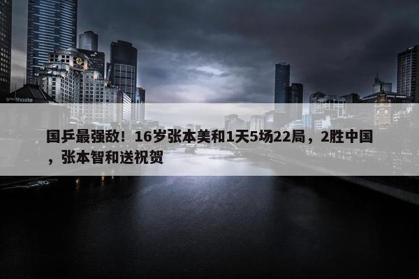 国乒最强敌！16岁张本美和1天5场22局，2胜中国，张本智和送祝贺