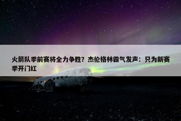 火箭队季前赛将全力争胜？杰伦格林霸气发声：只为新赛季开门红