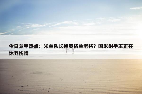 今日意甲热点：米兰队长换英格兰老将？国米射手王正在休养伤情