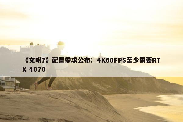 《文明7》配置需求公布：4K60FPS至少需要RTX 4070