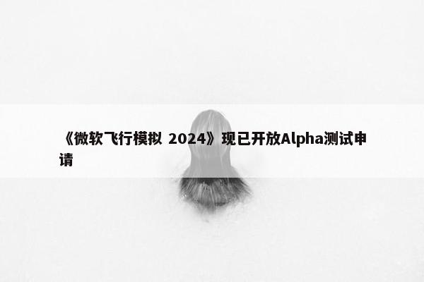 《微软飞行模拟 2024》现已开放Alpha测试申请