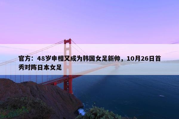 官方：48岁申相又成为韩国女足新帅，10月26日首秀对阵日本女足