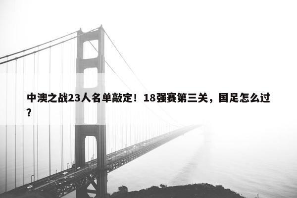 中澳之战23人名单敲定！18强赛第三关，国足怎么过？