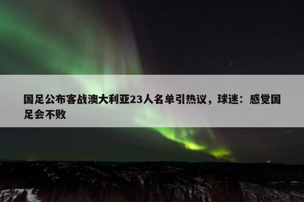 国足公布客战澳大利亚23人名单引热议，球迷：感觉国足会不败