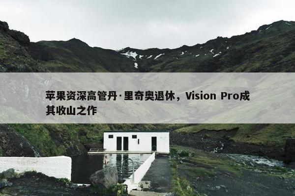 苹果资深高管丹·里奇奥退休，Vision Pro成其收山之作