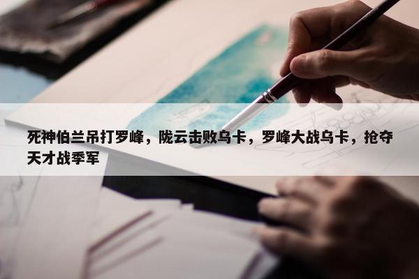 死神伯兰吊打罗峰，陇云击败乌卡，罗峰大战乌卡，抢夺天才战季军