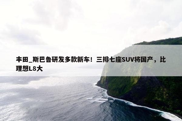 丰田_斯巴鲁研发多款新车！三排七座SUV将国产，比理想L8大